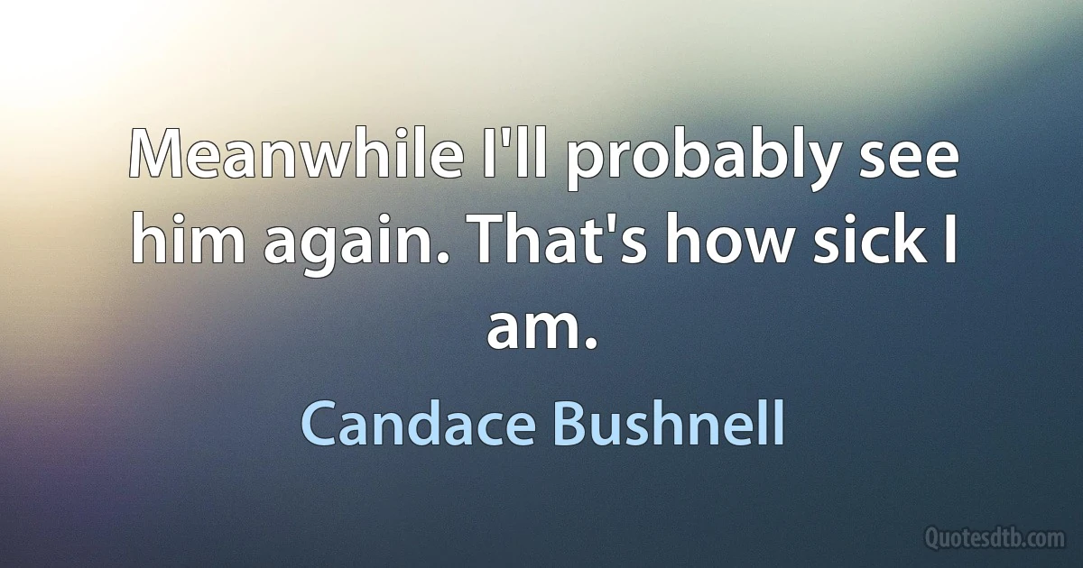 Meanwhile I'll probably see him again. That's how sick I am. (Candace Bushnell)