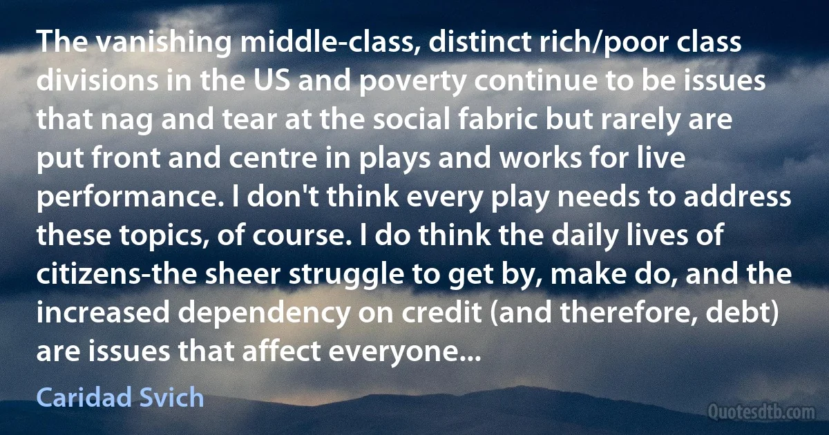 The vanishing middle-class, distinct rich/poor class divisions in the US and poverty continue to be issues that nag and tear at the social fabric but rarely are put front and centre in plays and works for live performance. I don't think every play needs to address these topics, of course. I do think the daily lives of citizens-the sheer struggle to get by, make do, and the increased dependency on credit (and therefore, debt) are issues that affect everyone... (Caridad Svich)