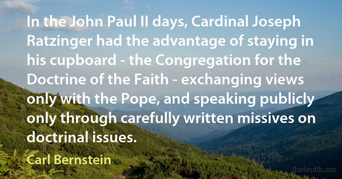 In the John Paul II days, Cardinal Joseph Ratzinger had the advantage of staying in his cupboard - the Congregation for the Doctrine of the Faith - exchanging views only with the Pope, and speaking publicly only through carefully written missives on doctrinal issues. (Carl Bernstein)