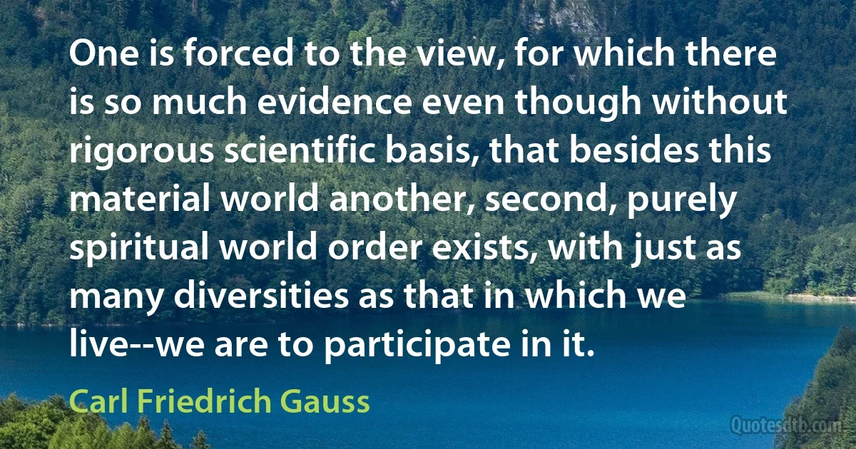 One is forced to the view, for which there is so much evidence even though without rigorous scientific basis, that besides this material world another, second, purely spiritual world order exists, with just as many diversities as that in which we live--we are to participate in it. (Carl Friedrich Gauss)