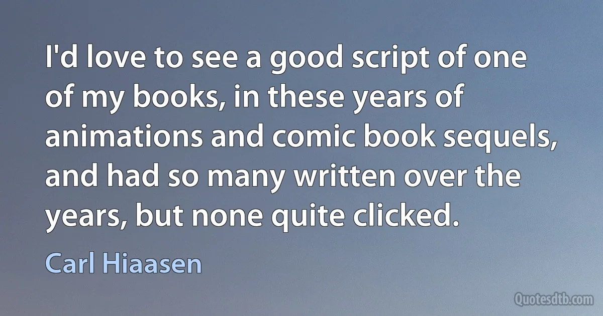 I'd love to see a good script of one of my books, in these years of animations and comic book sequels, and had so many written over the years, but none quite clicked. (Carl Hiaasen)