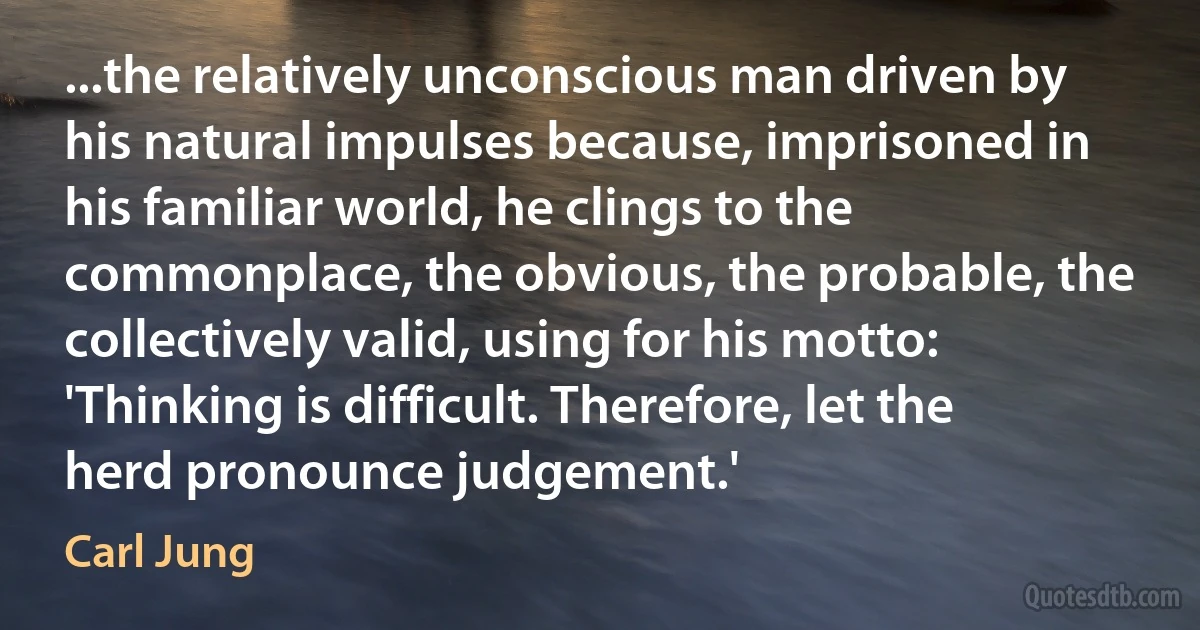 ...the relatively unconscious man driven by his natural impulses because, imprisoned in his familiar world, he clings to the commonplace, the obvious, the probable, the collectively valid, using for his motto: 'Thinking is difficult. Therefore, let the herd pronounce judgement.' (Carl Jung)