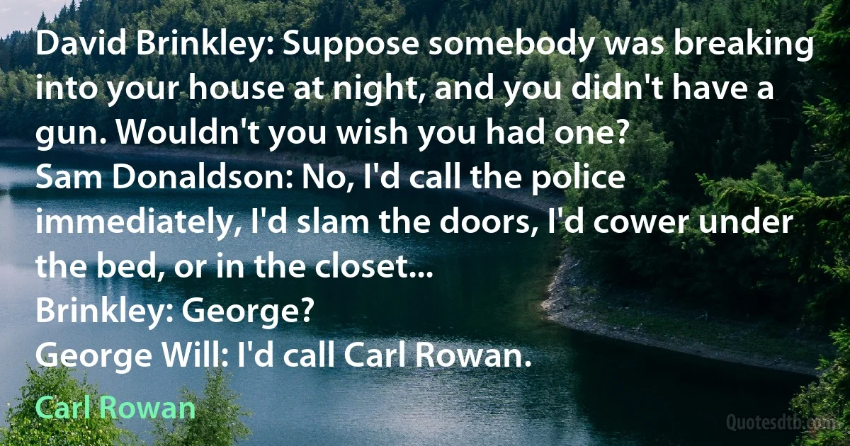 David Brinkley: Suppose somebody was breaking into your house at night, and you didn't have a gun. Wouldn't you wish you had one?
Sam Donaldson: No, I'd call the police immediately, I'd slam the doors, I'd cower under the bed, or in the closet...
Brinkley: George?
George Will: I'd call Carl Rowan. (Carl Rowan)