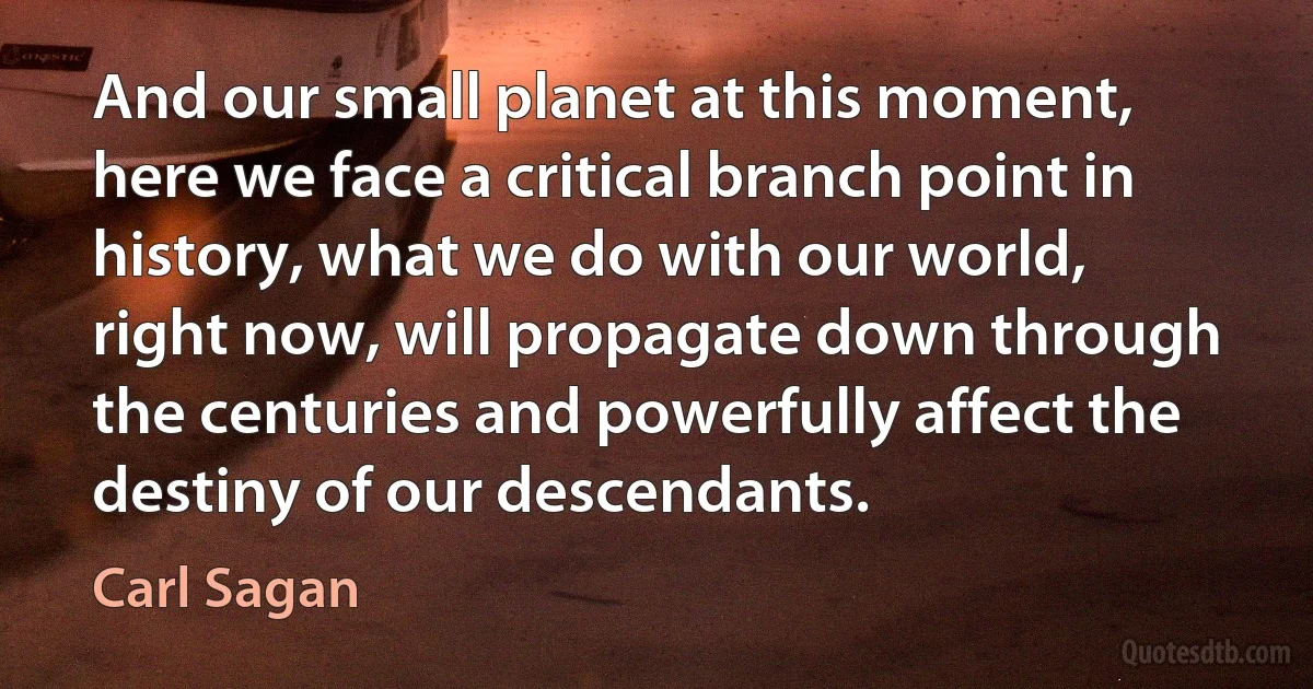 And our small planet at this moment, here we face a critical branch point in history, what we do with our world, right now, will propagate down through the centuries and powerfully affect the destiny of our descendants. (Carl Sagan)