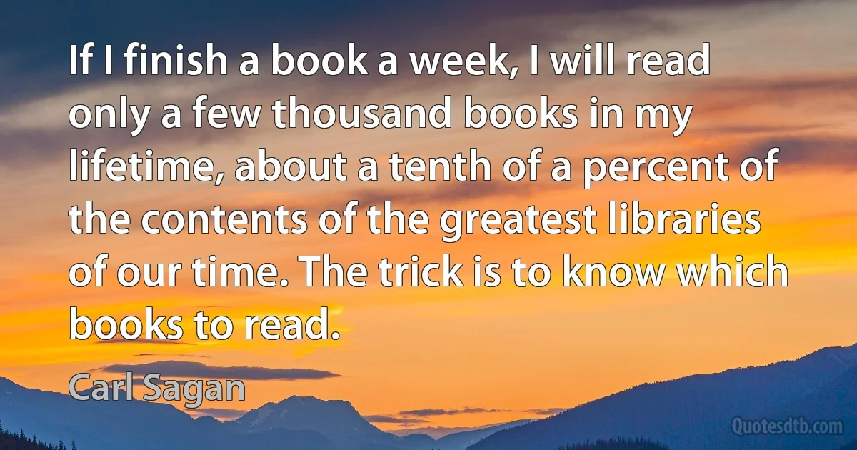 If I finish a book a week, I will read only a few thousand books in my lifetime, about a tenth of a percent of the contents of the greatest libraries of our time. The trick is to know which books to read. (Carl Sagan)