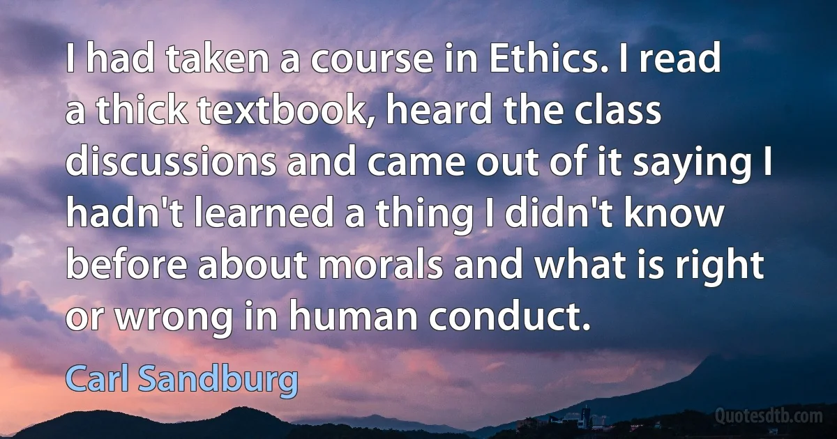 I had taken a course in Ethics. I read a thick textbook, heard the class discussions and came out of it saying I hadn't learned a thing I didn't know before about morals and what is right or wrong in human conduct. (Carl Sandburg)