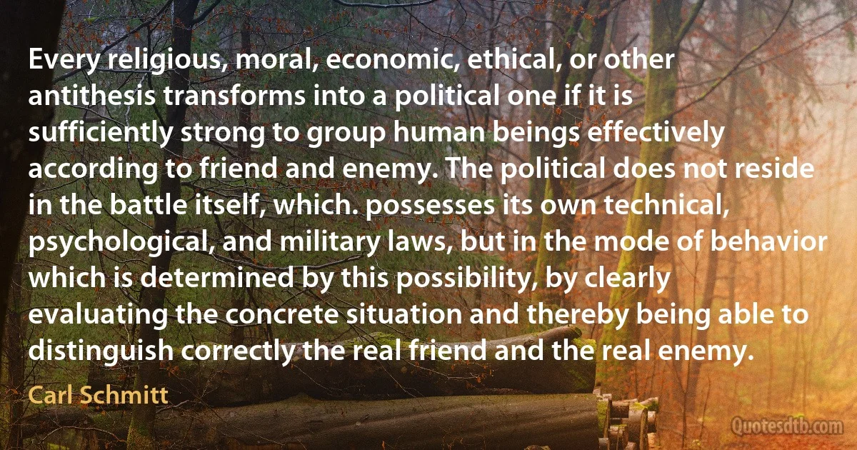 Every religious, moral, economic, ethical, or other antithesis transforms into a political one if it is sufficiently strong to group human beings effectively according to friend and enemy. The political does not reside in the battle itself, which. possesses its own technical, psychological, and military laws, but in the mode of behavior which is determined by this possibility, by clearly evaluating the concrete situation and thereby being able to distinguish correctly the real friend and the real enemy. (Carl Schmitt)