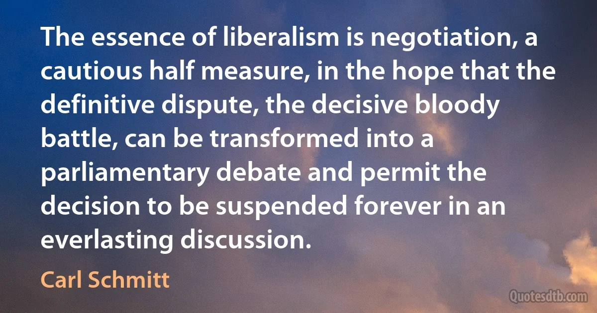 The essence of liberalism is negotiation, a cautious half measure, in the hope that the definitive dispute, the decisive bloody battle, can be transformed into a parliamentary debate and permit the decision to be suspended forever in an everlasting discussion. (Carl Schmitt)