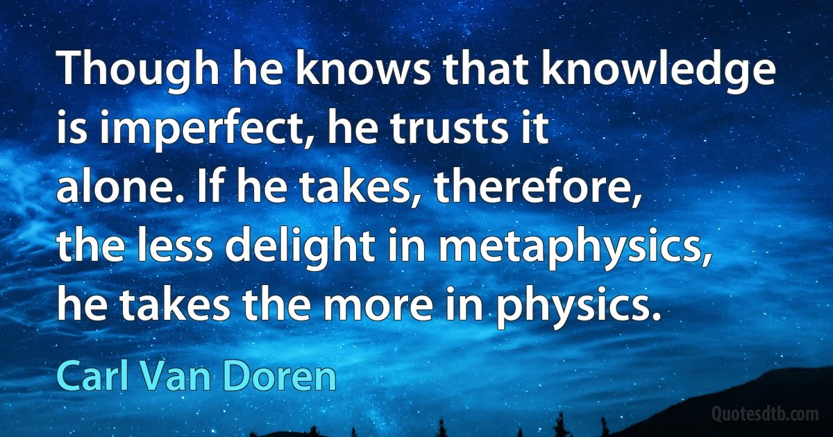 Though he knows that knowledge is imperfect, he trusts it alone. If he takes, therefore, the less delight in metaphysics, he takes the more in physics. (Carl Van Doren)