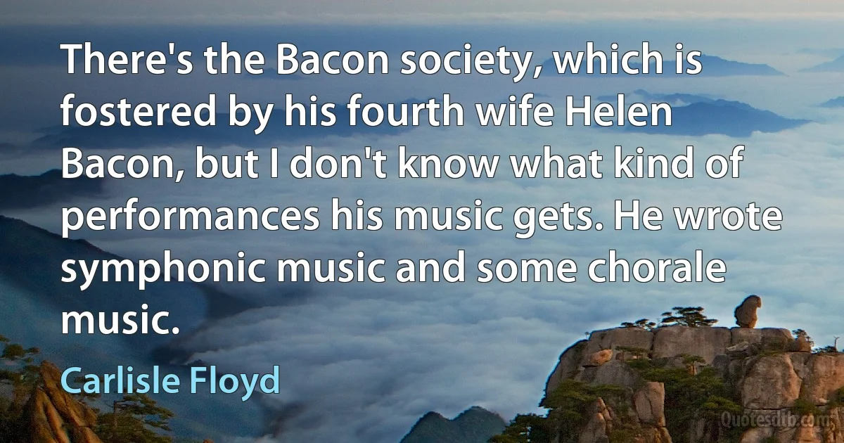 There's the Bacon society, which is fostered by his fourth wife Helen Bacon, but I don't know what kind of performances his music gets. He wrote symphonic music and some chorale music. (Carlisle Floyd)