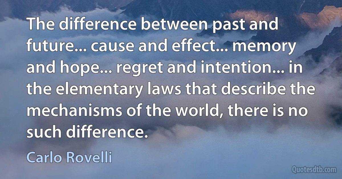 The difference between past and future... cause and effect... memory and hope... regret and intention... in the elementary laws that describe the mechanisms of the world, there is no such difference. (Carlo Rovelli)