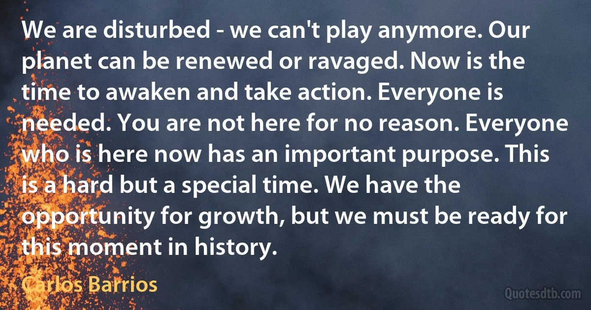 We are disturbed - we can't play anymore. Our planet can be renewed or ravaged. Now is the time to awaken and take action. Everyone is needed. You are not here for no reason. Everyone who is here now has an important purpose. This is a hard but a special time. We have the opportunity for growth, but we must be ready for this moment in history. (Carlos Barrios)