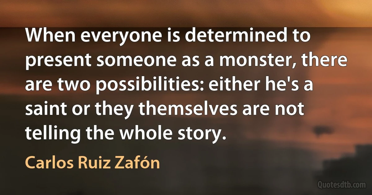 When everyone is determined to present someone as a monster, there are two possibilities: either he's a saint or they themselves are not telling the whole story. (Carlos Ruiz Zafón)