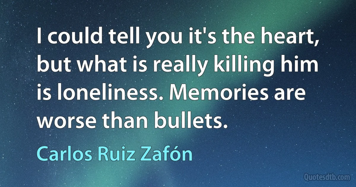 I could tell you it's the heart, but what is really killing him is loneliness. Memories are worse than bullets. (Carlos Ruiz Zafón)