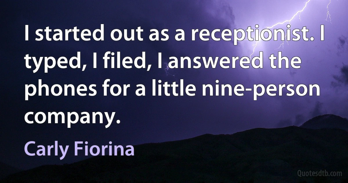 I started out as a receptionist. I typed, I filed, I answered the phones for a little nine-person company. (Carly Fiorina)