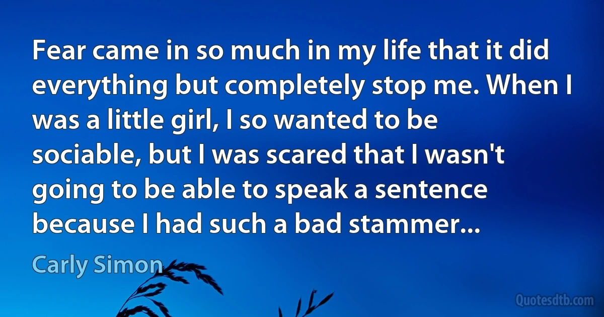 Fear came in so much in my life that it did everything but completely stop me. When I was a little girl, I so wanted to be sociable, but I was scared that I wasn't going to be able to speak a sentence because I had such a bad stammer... (Carly Simon)