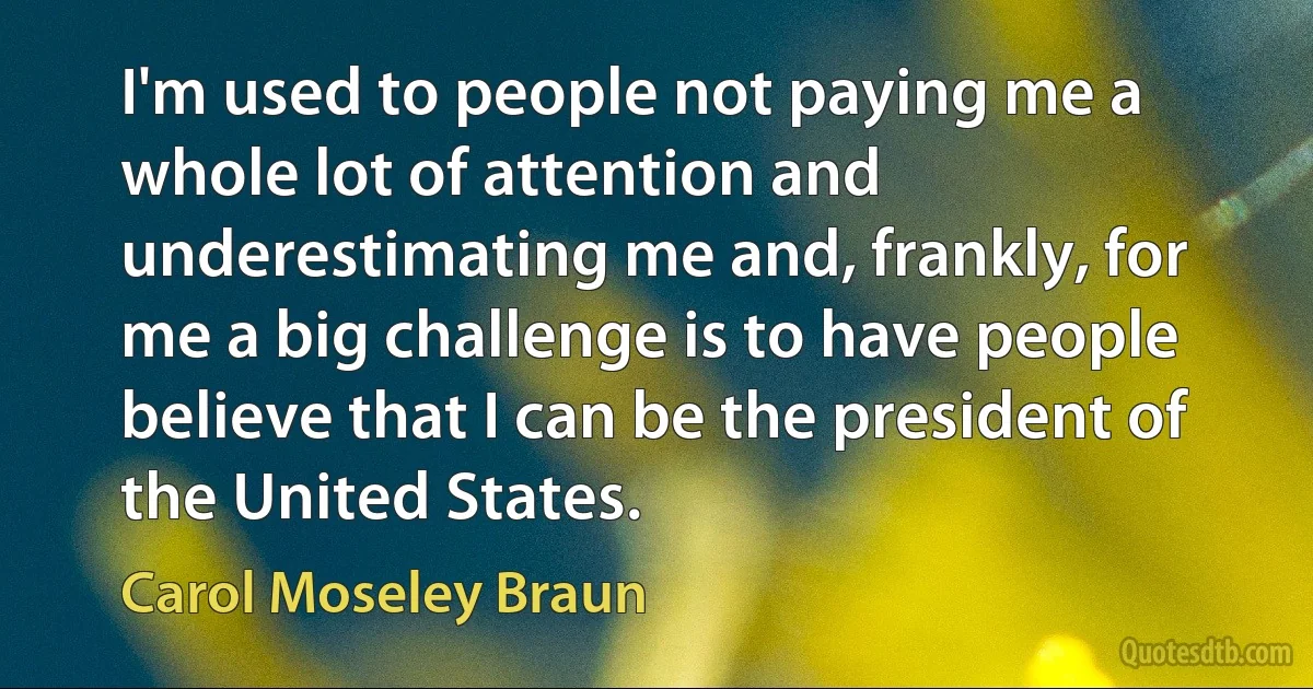 I'm used to people not paying me a whole lot of attention and underestimating me and, frankly, for me a big challenge is to have people believe that I can be the president of the United States. (Carol Moseley Braun)