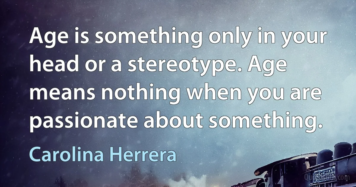 Age is something only in your head or a stereotype. Age means nothing when you are passionate about something. (Carolina Herrera)