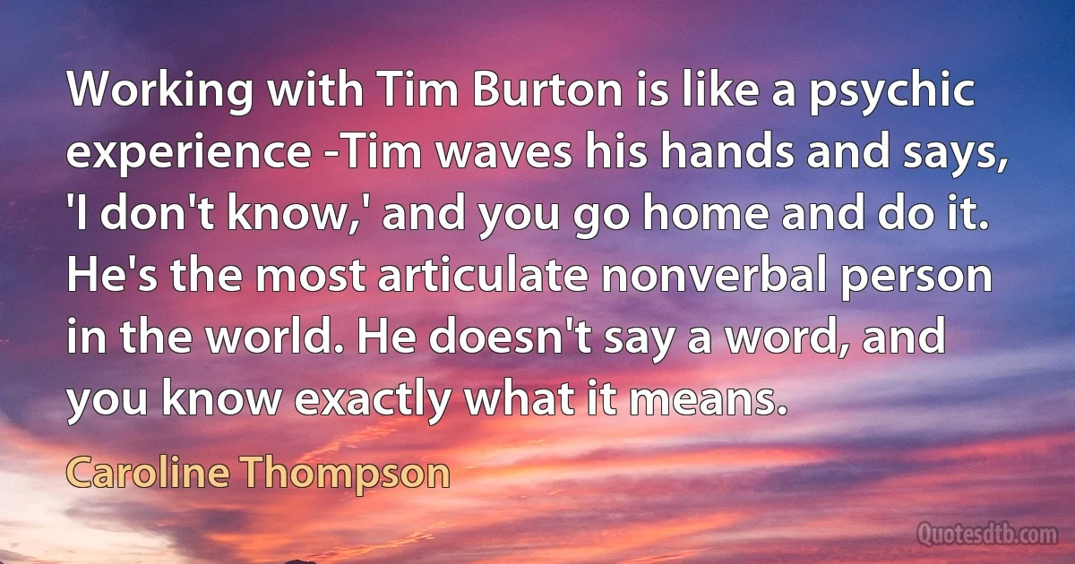 Working with Tim Burton is like a psychic experience -Tim waves his hands and says, 'I don't know,' and you go home and do it. He's the most articulate nonverbal person in the world. He doesn't say a word, and you know exactly what it means. (Caroline Thompson)