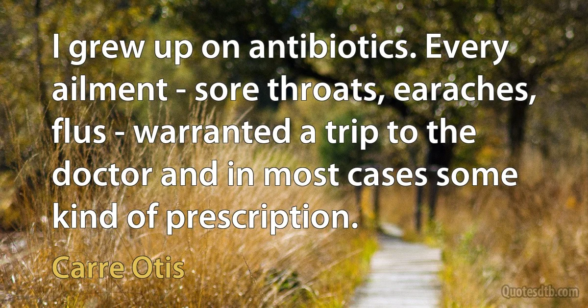 I grew up on antibiotics. Every ailment - sore throats, earaches, flus - warranted a trip to the doctor and in most cases some kind of prescription. (Carre Otis)