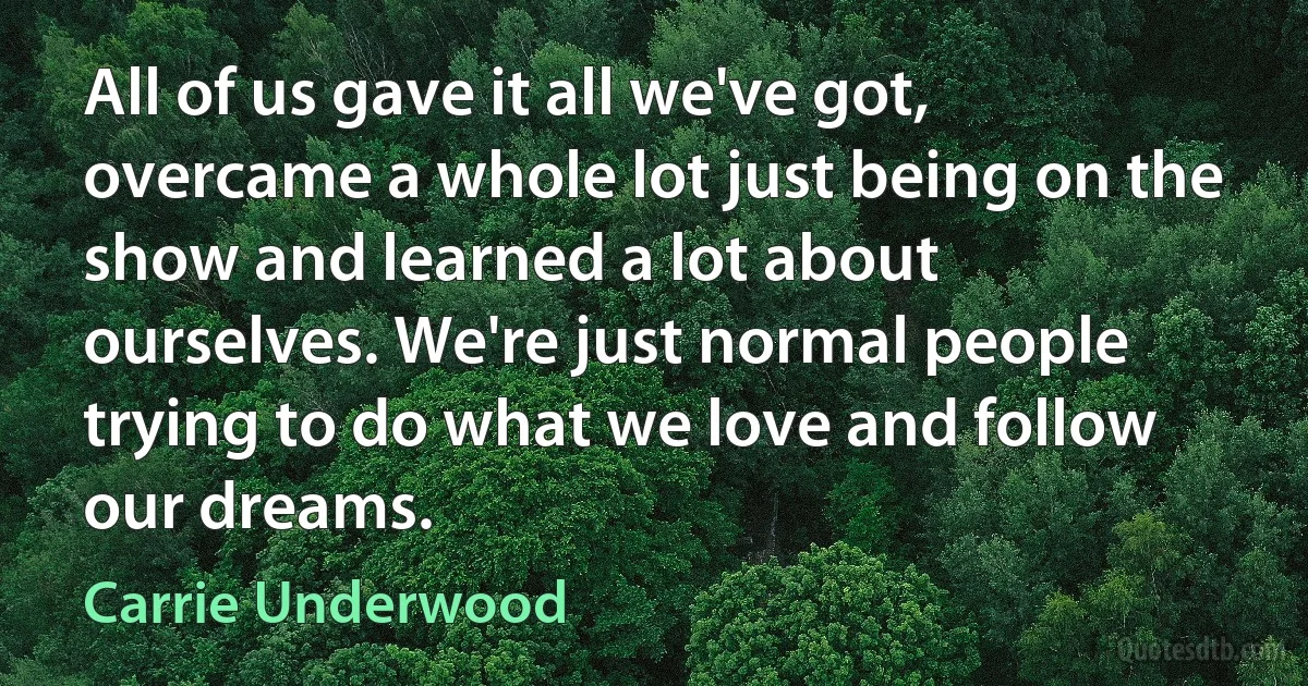 All of us gave it all we've got, overcame a whole lot just being on the show and learned a lot about ourselves. We're just normal people trying to do what we love and follow our dreams. (Carrie Underwood)