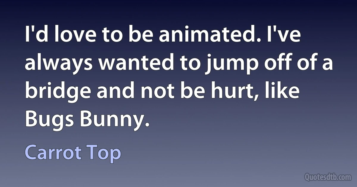 I'd love to be animated. I've always wanted to jump off of a bridge and not be hurt, like Bugs Bunny. (Carrot Top)