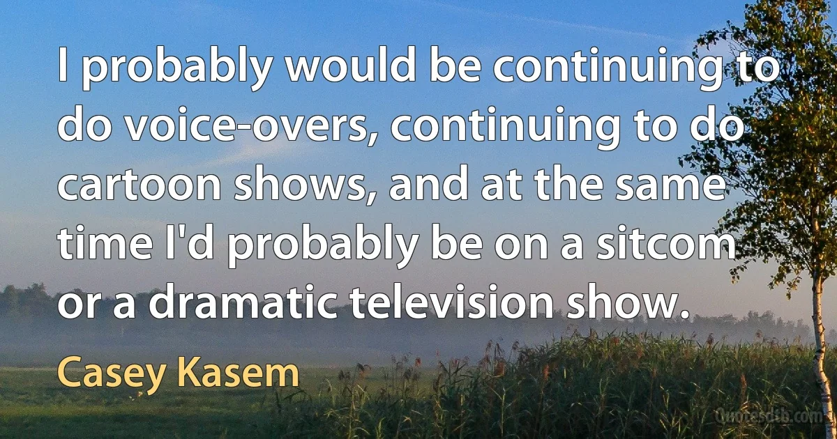 I probably would be continuing to do voice-overs, continuing to do cartoon shows, and at the same time I'd probably be on a sitcom or a dramatic television show. (Casey Kasem)