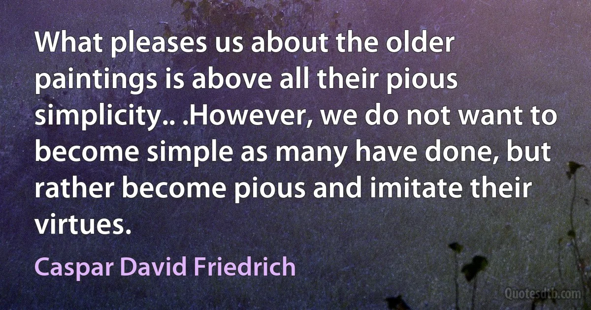 What pleases us about the older paintings is above all their pious simplicity.. .However, we do not want to become simple as many have done, but rather become pious and imitate their virtues. (Caspar David Friedrich)