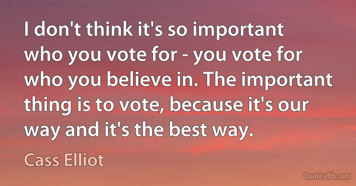 I don't think it's so important who you vote for - you vote for who you believe in. The important thing is to vote, because it's our way and it's the best way. (Cass Elliot)