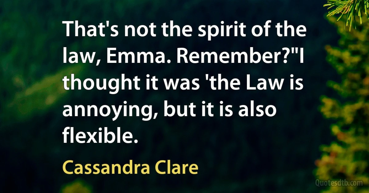 That's not the spirit of the law, Emma. Remember?"I thought it was 'the Law is annoying, but it is also flexible. (Cassandra Clare)