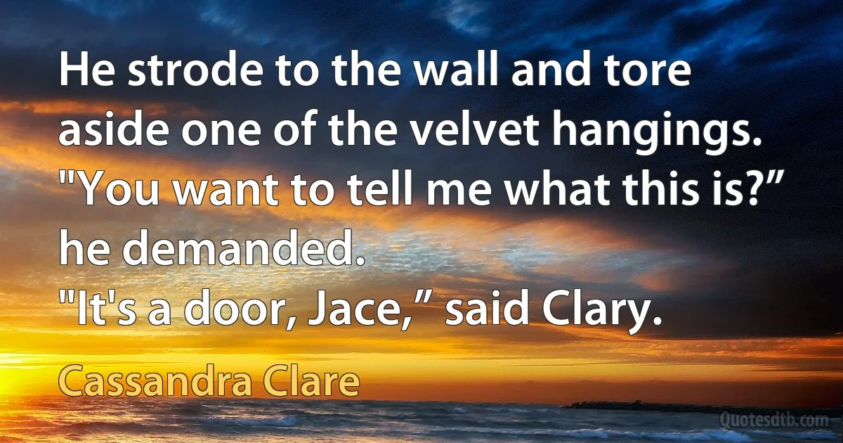 He strode to the wall and tore aside one of the velvet hangings. "You want to tell me what this is?” he demanded.
"It's a door, Jace,” said Clary. (Cassandra Clare)