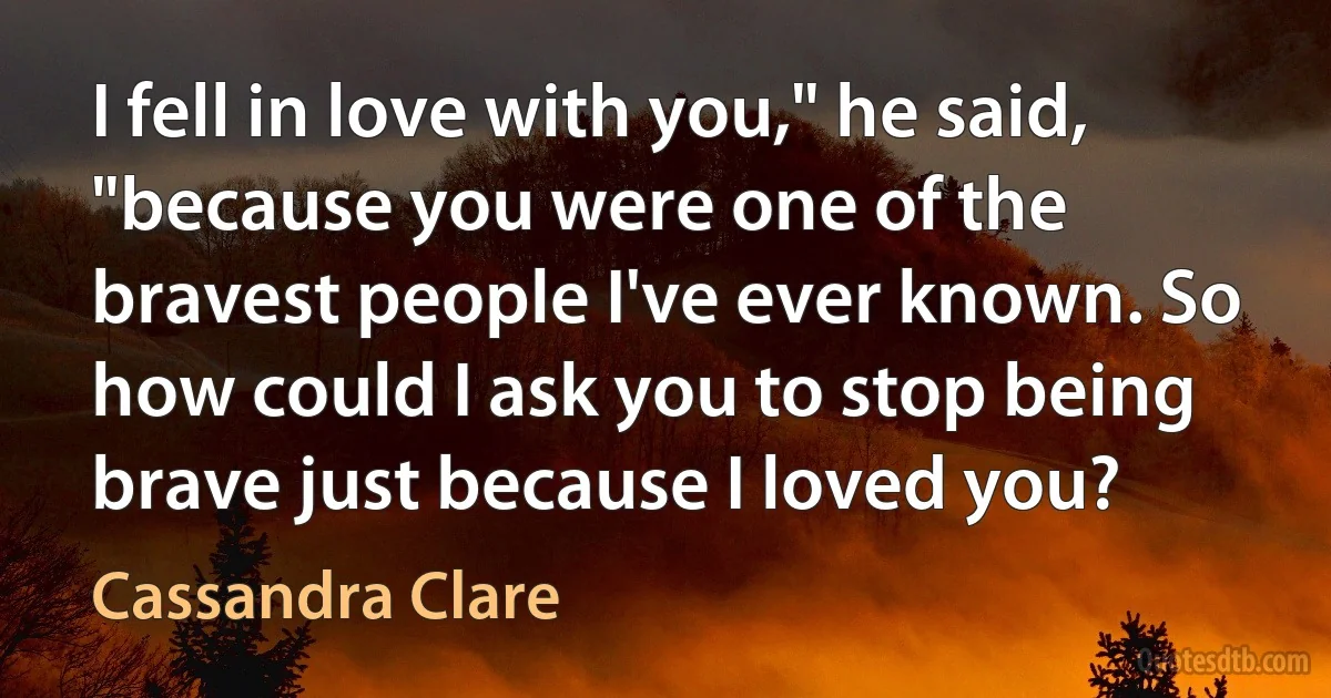 I fell in love with you," he said, "because you were one of the bravest people I've ever known. So how could I ask you to stop being brave just because I loved you? (Cassandra Clare)