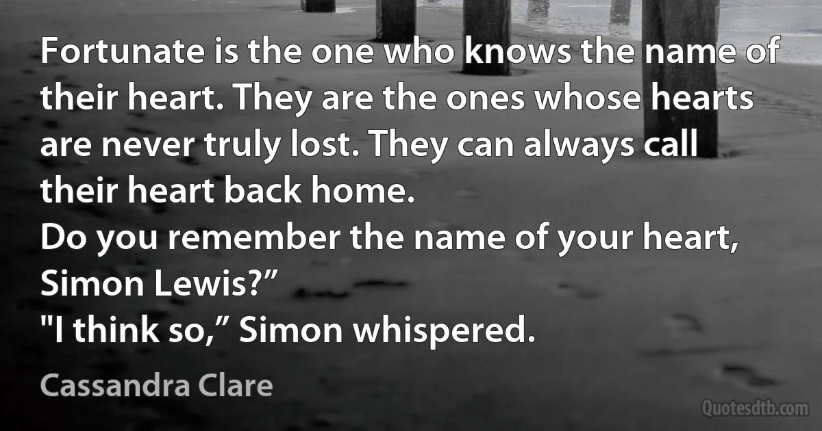 Fortunate is the one who knows the name of their heart. They are the ones whose hearts are never truly lost. They can always call their heart back home.
Do you remember the name of your heart, Simon Lewis?”
"I think so,” Simon whispered. (Cassandra Clare)