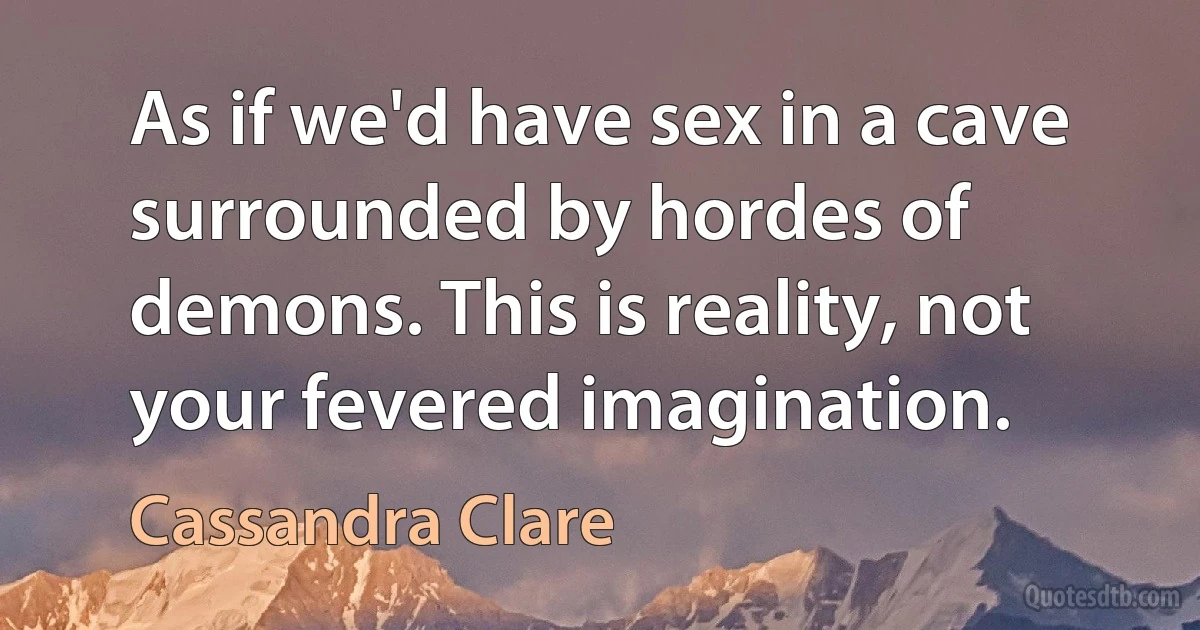 As if we'd have sex in a cave surrounded by hordes of demons. This is reality, not your fevered imagination. (Cassandra Clare)