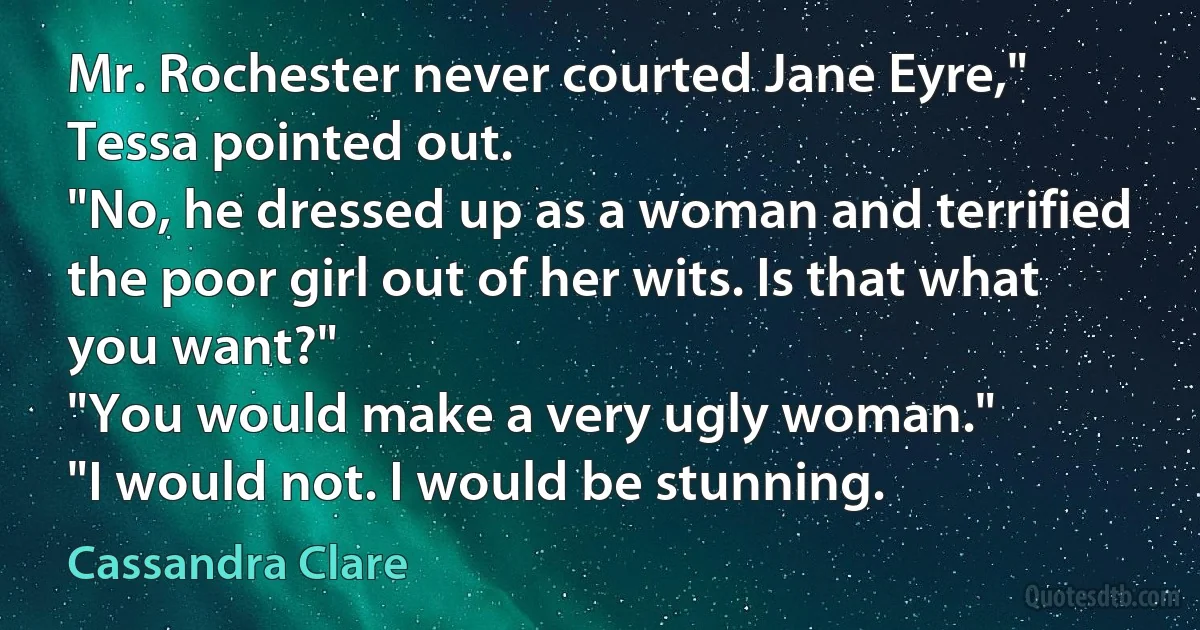 Mr. Rochester never courted Jane Eyre," Tessa pointed out.
"No, he dressed up as a woman and terrified the poor girl out of her wits. Is that what you want?"
"You would make a very ugly woman."
"I would not. I would be stunning. (Cassandra Clare)