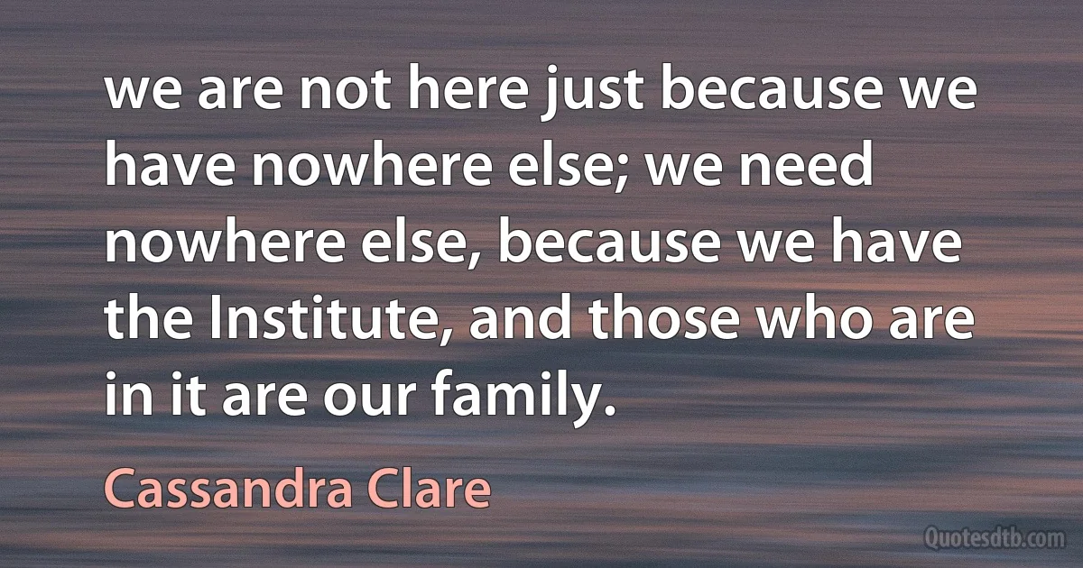 we are not here just because we have nowhere else; we need nowhere else, because we have the Institute, and those who are in it are our family. (Cassandra Clare)