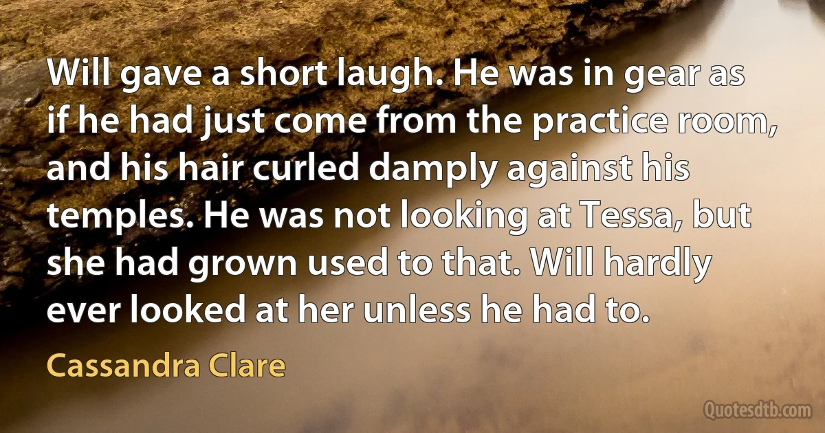 Will gave a short laugh. He was in gear as if he had just come from the practice room, and his hair curled damply against his temples. He was not looking at Tessa, but she had grown used to that. Will hardly ever looked at her unless he had to. (Cassandra Clare)