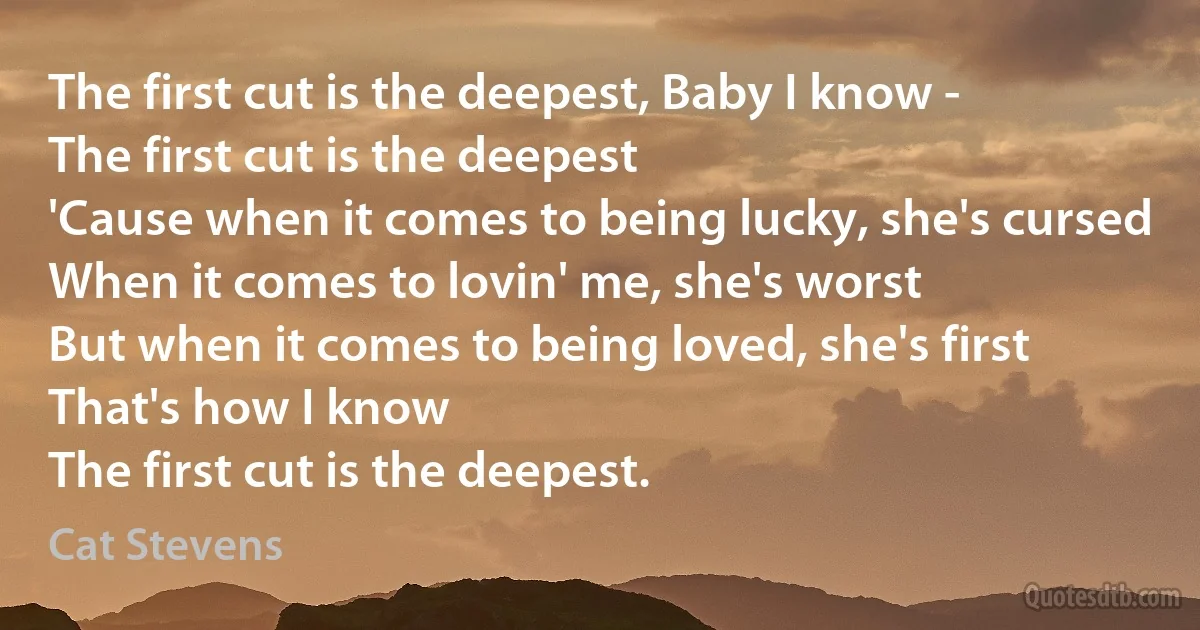 The first cut is the deepest, Baby I know -
The first cut is the deepest
'Cause when it comes to being lucky, she's cursed
When it comes to lovin' me, she's worst
But when it comes to being loved, she's first
That's how I know
The first cut is the deepest. (Cat Stevens)