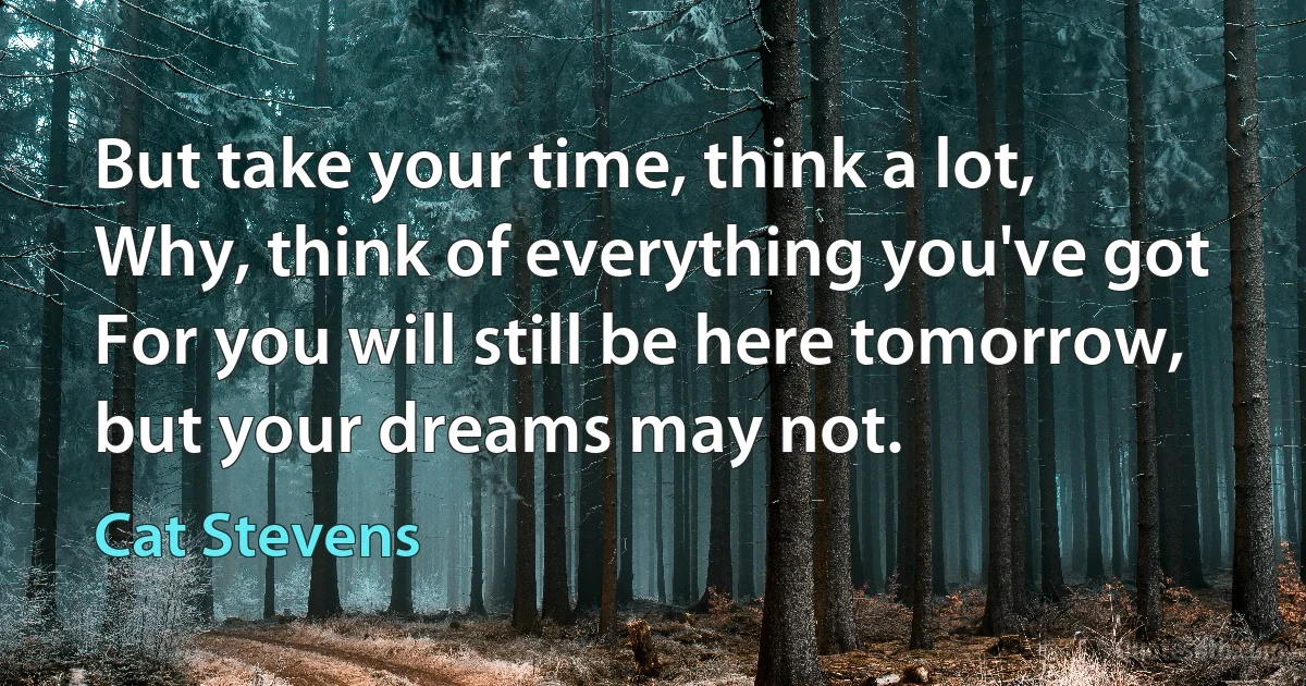 But take your time, think a lot,
Why, think of everything you've got
For you will still be here tomorrow, but your dreams may not. (Cat Stevens)