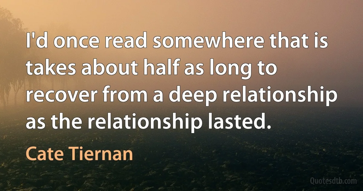 I'd once read somewhere that is takes about half as long to recover from a deep relationship as the relationship lasted. (Cate Tiernan)