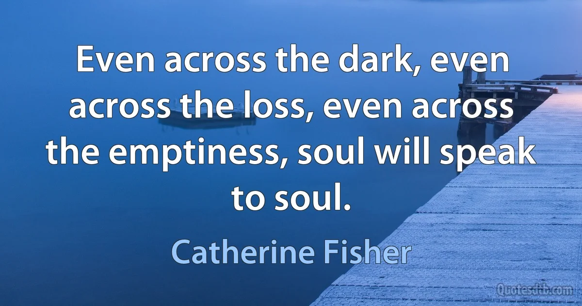 Even across the dark, even across the loss, even across the emptiness, soul will speak to soul. (Catherine Fisher)