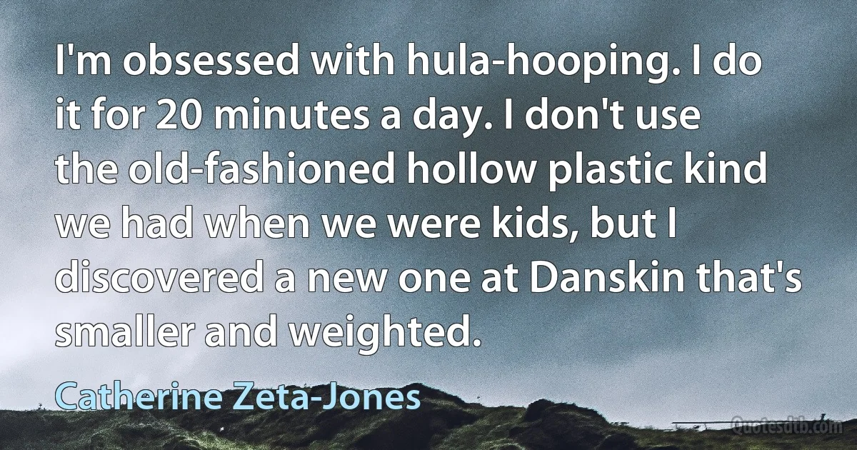 I'm obsessed with hula-hooping. I do it for 20 minutes a day. I don't use the old-fashioned hollow plastic kind we had when we were kids, but I discovered a new one at Danskin that's smaller and weighted. (Catherine Zeta-Jones)