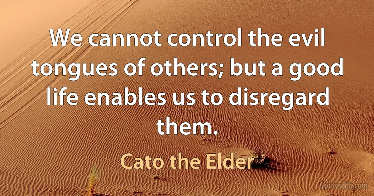 We cannot control the evil tongues of others; but a good life enables us to disregard them. (Cato the Elder)