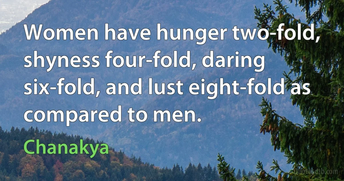 Women have hunger two-fold, shyness four-fold, daring six-fold, and lust eight-fold as compared to men. (Chanakya)