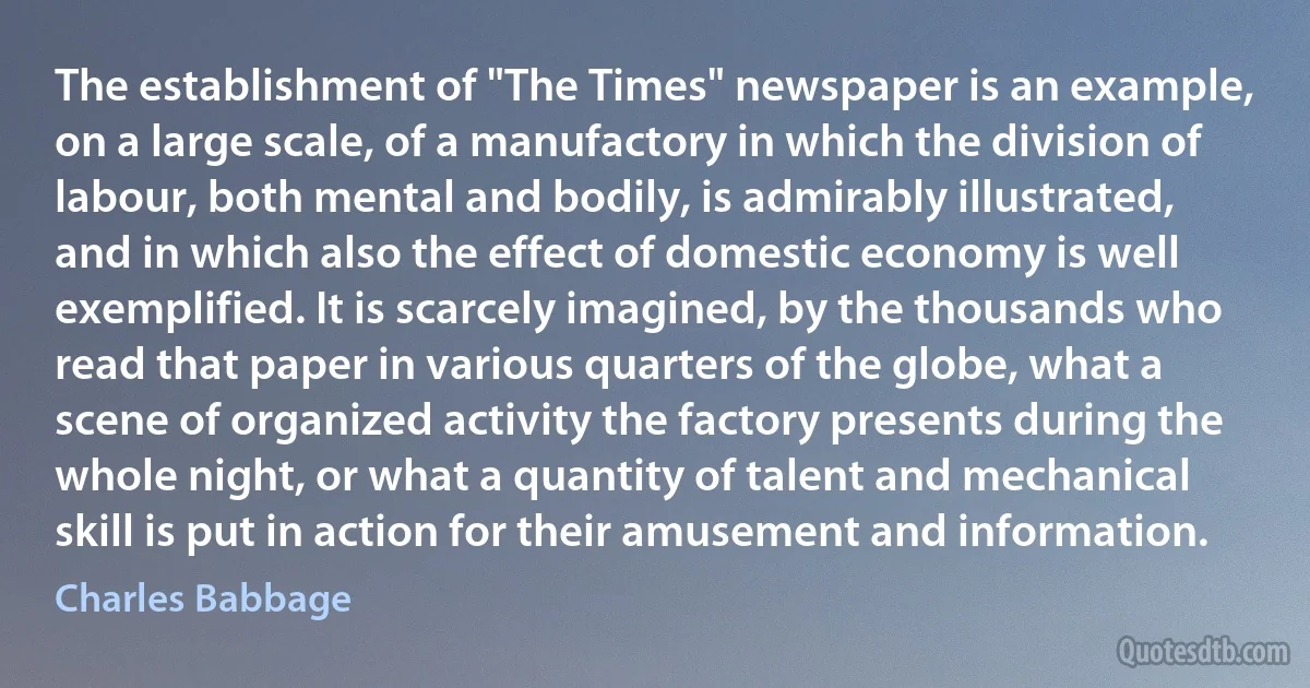 The establishment of "The Times" newspaper is an example, on a large scale, of a manufactory in which the division of labour, both mental and bodily, is admirably illustrated, and in which also the effect of domestic economy is well exemplified. It is scarcely imagined, by the thousands who read that paper in various quarters of the globe, what a scene of organized activity the factory presents during the whole night, or what a quantity of talent and mechanical skill is put in action for their amusement and information. (Charles Babbage)