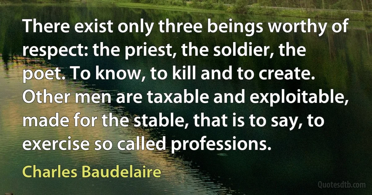 There exist only three beings worthy of respect: the priest, the soldier, the poet. To know, to kill and to create. Other men are taxable and exploitable, made for the stable, that is to say, to exercise so called professions. (Charles Baudelaire)