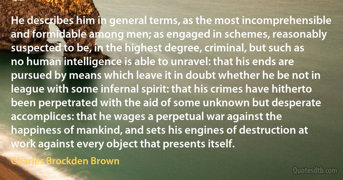 He describes him in general terms, as the most incomprehensible and formidable among men; as engaged in schemes, reasonably suspected to be, in the highest degree, criminal, but such as no human intelligence is able to unravel: that his ends are pursued by means which leave it in doubt whether he be not in league with some infernal spirit: that his crimes have hitherto been perpetrated with the aid of some unknown but desperate accomplices: that he wages a perpetual war against the happiness of mankind, and sets his engines of destruction at work against every object that presents itself. (Charles Brockden Brown)