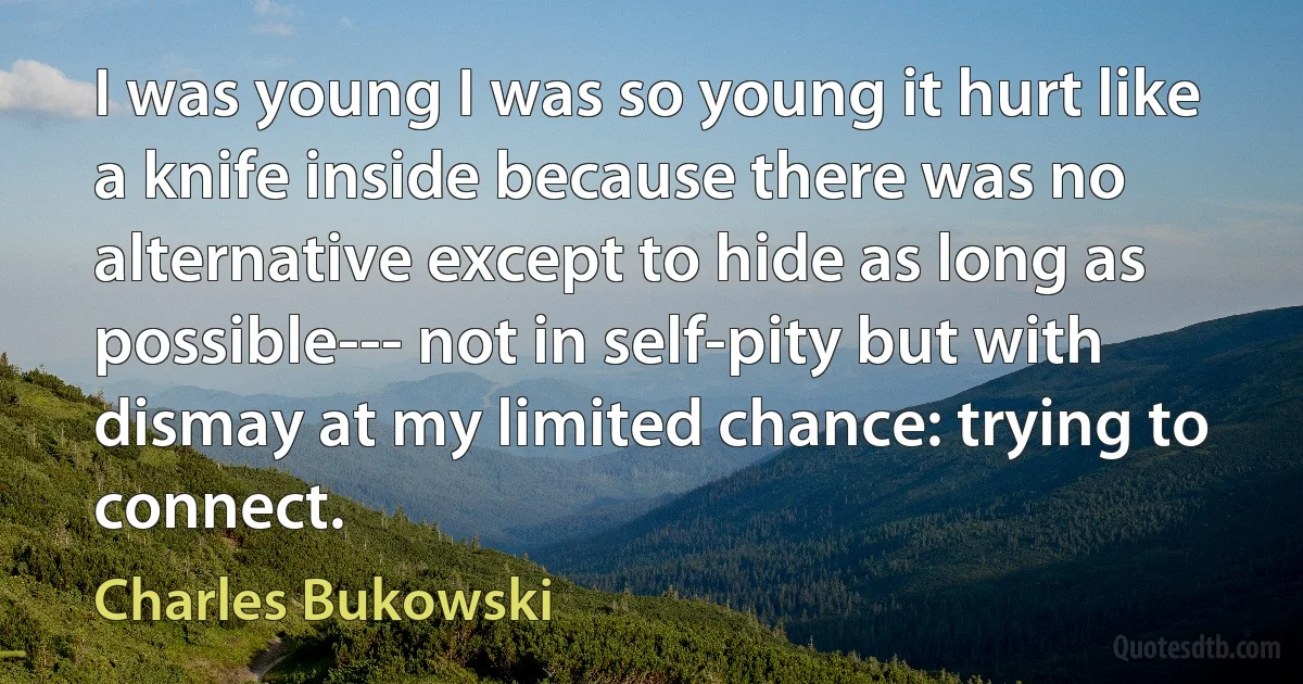 I was young I was so young it hurt like a knife inside because there was no alternative except to hide as long as possible--- not in self-pity but with dismay at my limited chance: trying to connect. (Charles Bukowski)