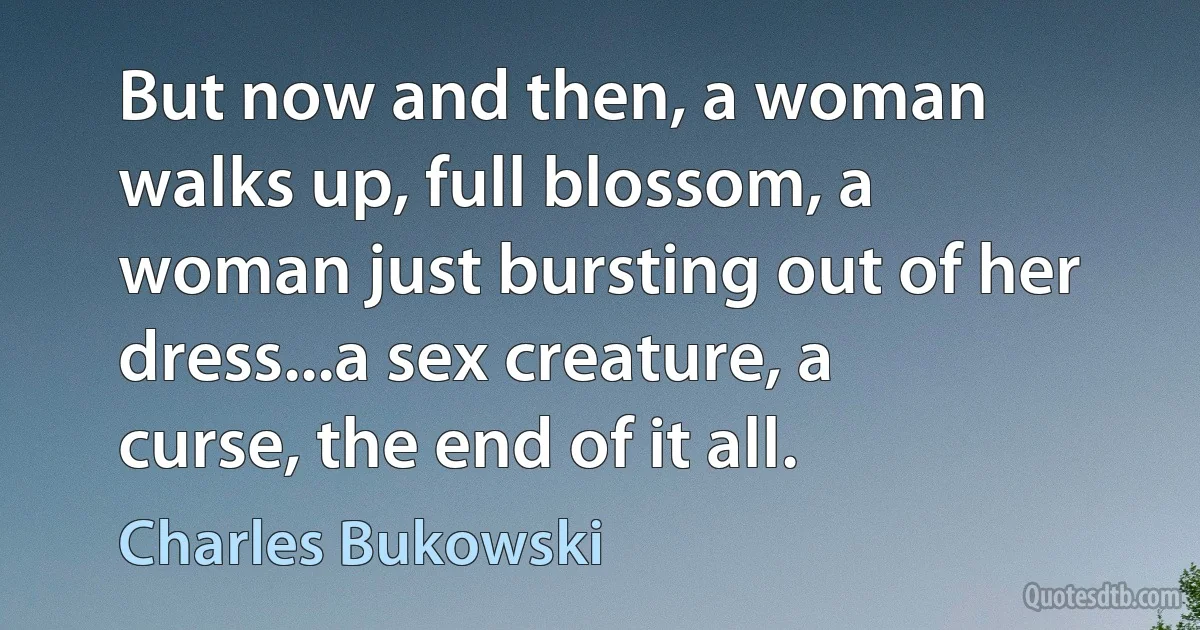 But now and then, a woman walks up, full blossom, a woman just bursting out of her dress...a sex creature, a curse, the end of it all. (Charles Bukowski)