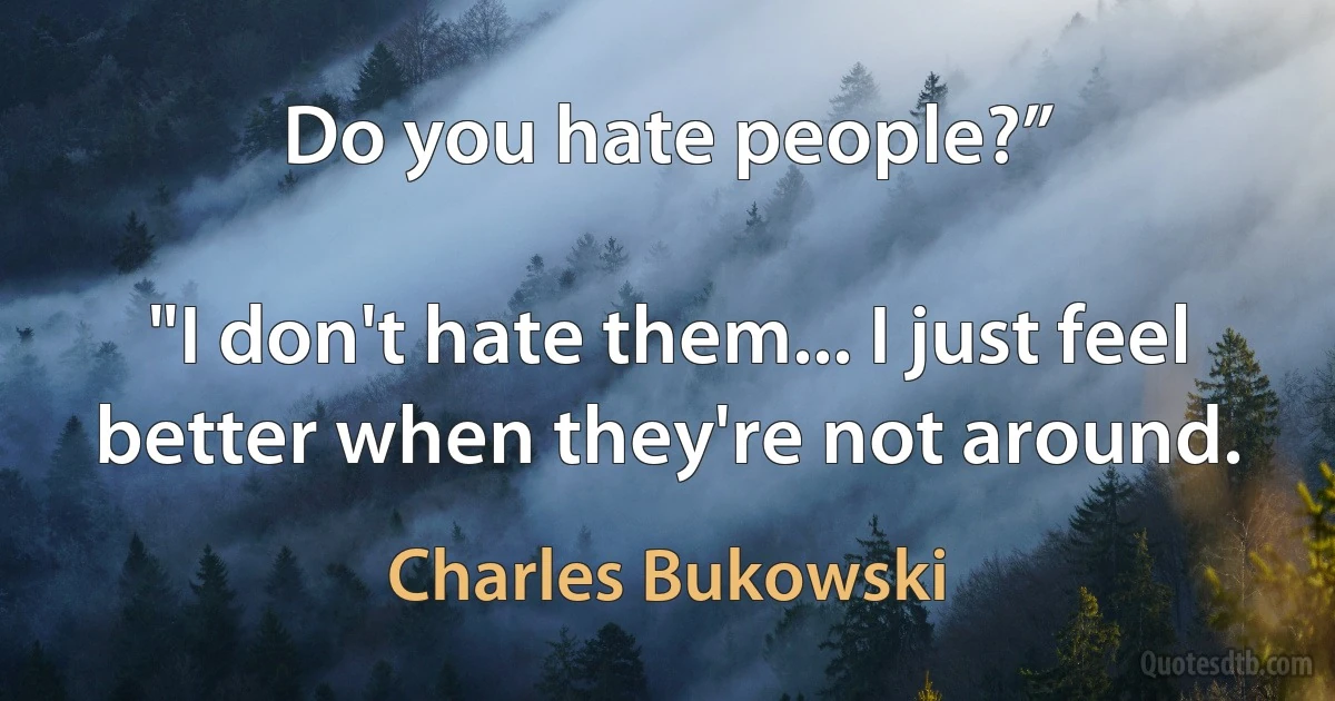 Do you hate people?”

"I don't hate them... I just feel better when they're not around. (Charles Bukowski)